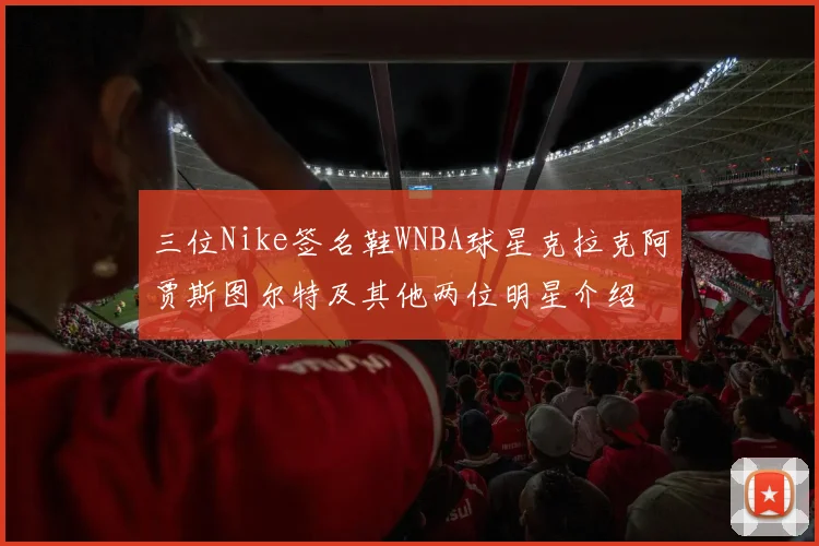 三位Nike签名鞋WNBA球星克拉克阿贾斯图尔特及其他两位明星介绍