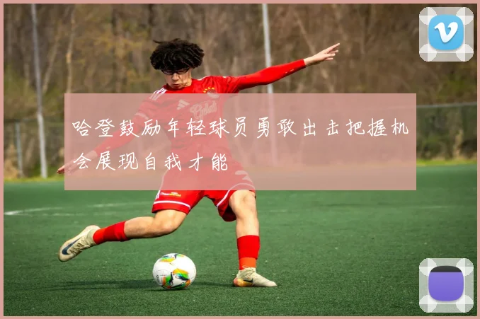 哈登鼓励年轻球员勇敢出击把握机会展现自我才能