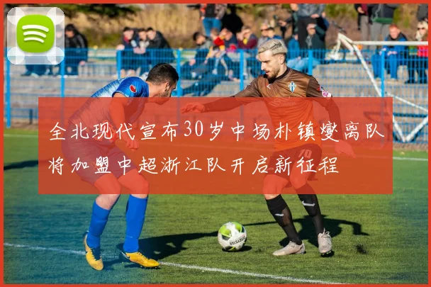 全北现代宣布30岁中场朴镇燮离队将加盟中超浙江队开启新征程