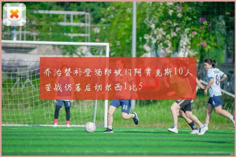 乔治替补登场即破门阿贾克斯10人苦战仍落后切尔西1比5