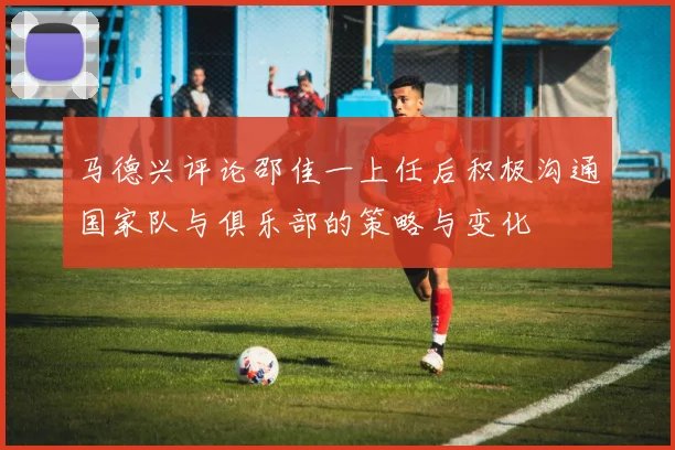 马德兴评论邵佳一上任后积极沟通国家队与俱乐部的策略与变化