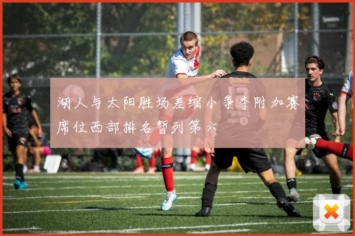 湖人与太阳胜场差缩小争夺附加赛席位西部排名暂列第六