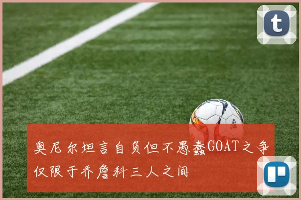 奥尼尔坦言自负但不愚蠢GOAT之争仅限于乔詹科三人之间