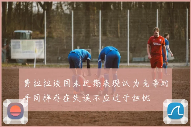 费拉拉谈国米近期表现认为竞争对手同样存在失误不应过于担忧