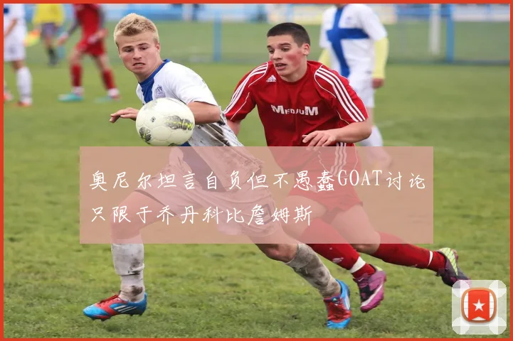 奥尼尔坦言自负但不愚蠢GOAT讨论只限于乔丹科比詹姆斯