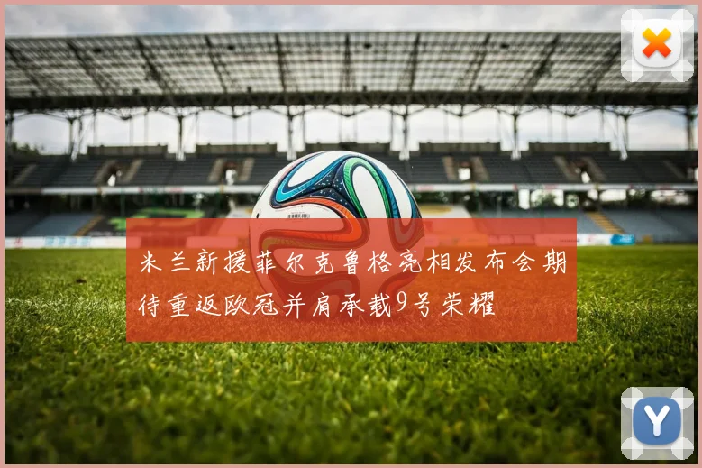 米兰新援菲尔克鲁格亮相发布会期待重返欧冠并肩承载9号荣耀