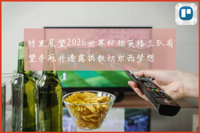 特里展望2026世界杯称英格兰队有望夺冠并透露执教切尔西梦想