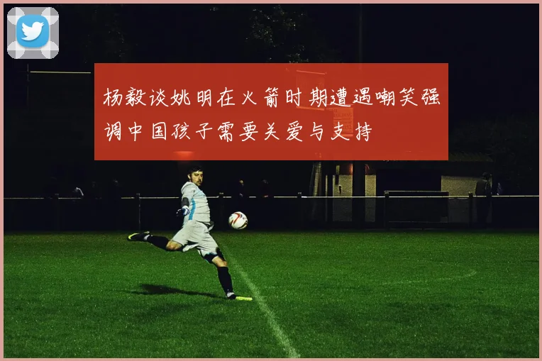 杨毅谈姚明在火箭时期遭遇嘲笑强调中国孩子需要关爱与支持