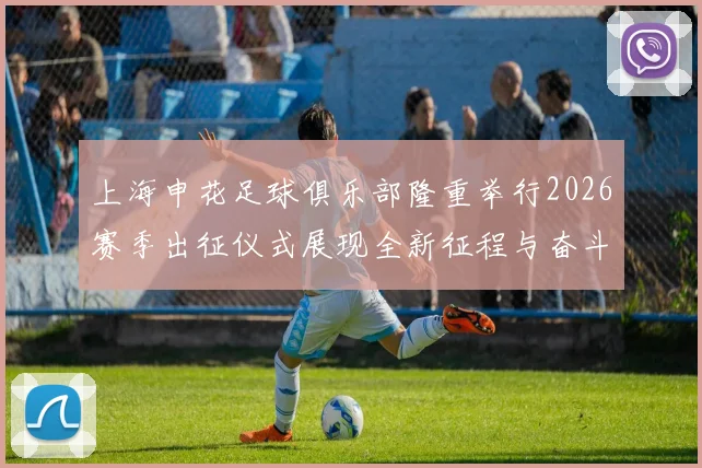上海申花足球俱乐部隆重举行2026赛季出征仪式展现全新征程与奋斗目标