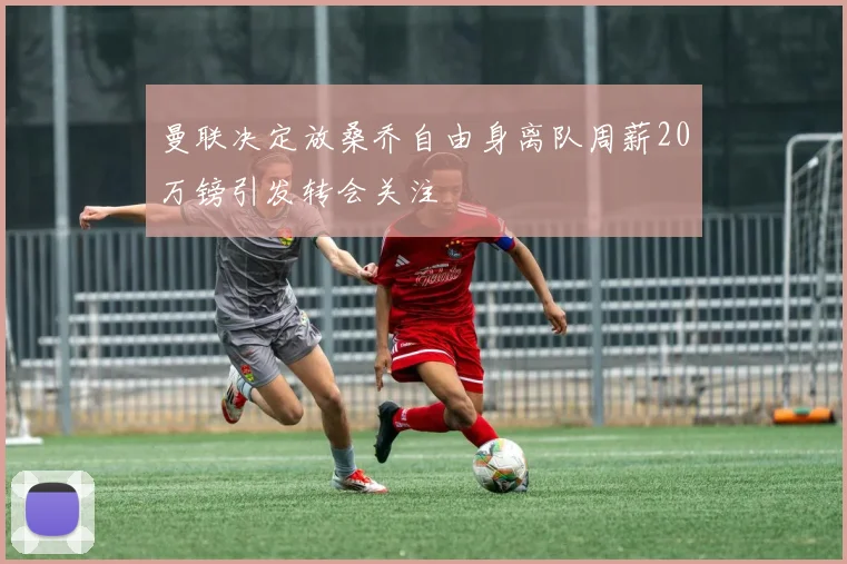 曼联决定放桑乔自由身离队周薪20万镑引发转会关注