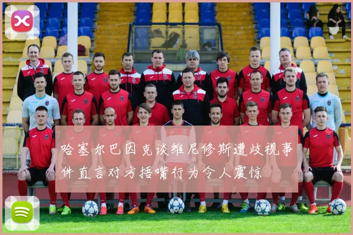 哈塞尔巴因克谈维尼修斯遭歧视事件直言对方捂嘴行为令人震惊