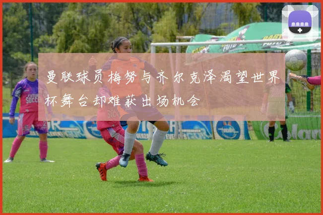 曼联球员梅努与齐尔克泽渴望世界杯舞台却难获出场机会