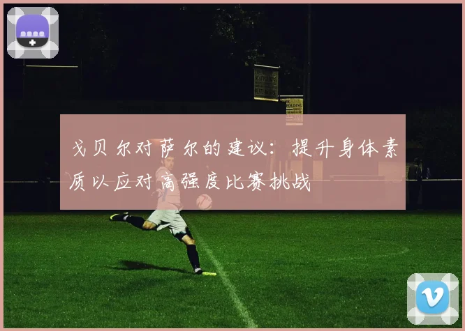 戈贝尔对萨尔的建议：提升身体素质以应对高强度比赛挑战
