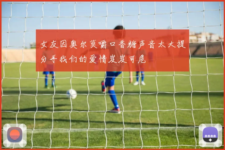 女友因奥尔莫嚼口香糖声音太大提分手我们的爱情岌岌可危