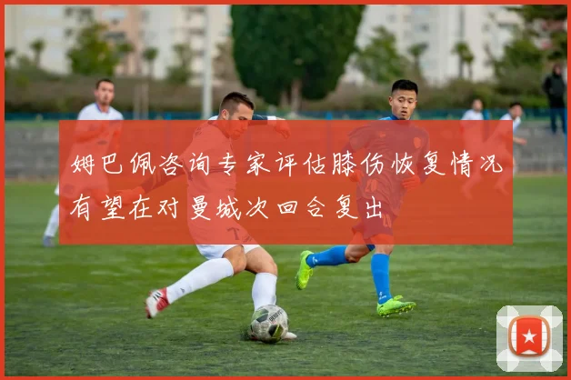 姆巴佩咨询专家评估膝伤恢复情况有望在对曼城次回合复出