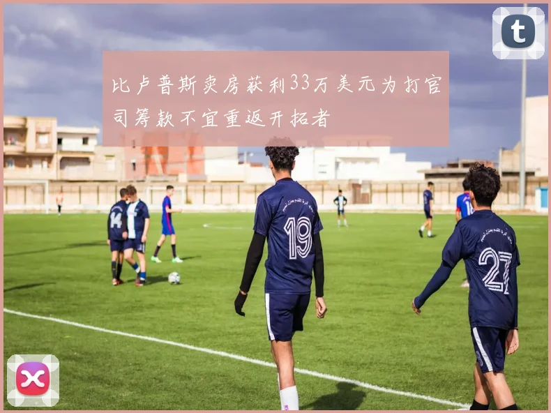 比卢普斯卖房获利33万美元为打官司筹款不宜重返开拓者