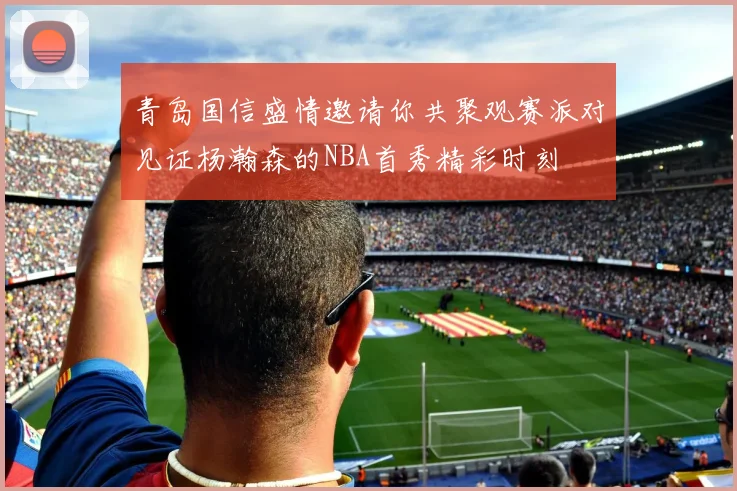 青岛国信盛情邀请你共聚观赛派对见证杨瀚森的NBA首秀精彩时刻
