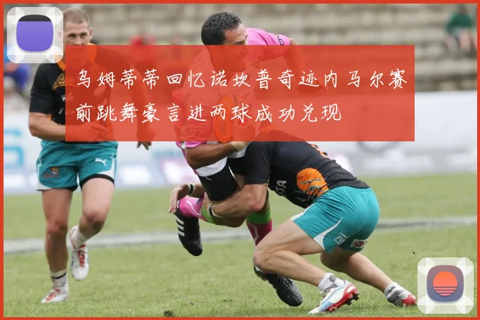 乌姆蒂蒂回忆诺坎普奇迹内马尔赛前跳舞豪言进两球成功兑现