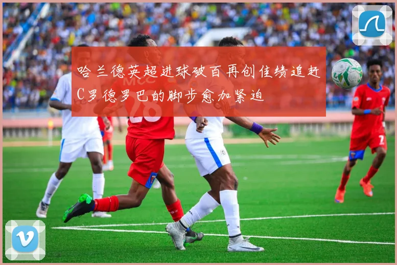 哈兰德英超进球破百再创佳绩追赶C罗德罗巴的脚步愈加紧迫