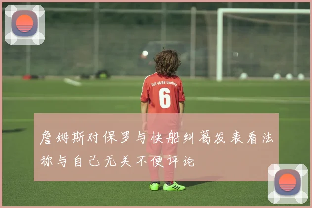 詹姆斯对保罗与快船纠葛发表看法称与自己无关不便评论