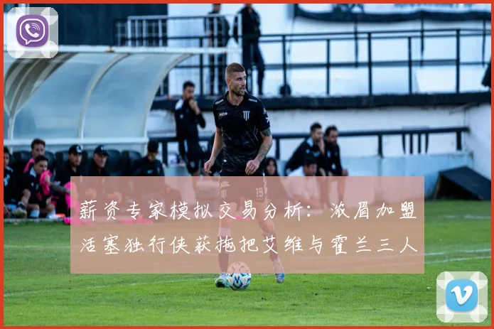 薪资专家模拟交易分析：浓眉加盟活塞独行侠获拖把艾维与霍兰三人组合