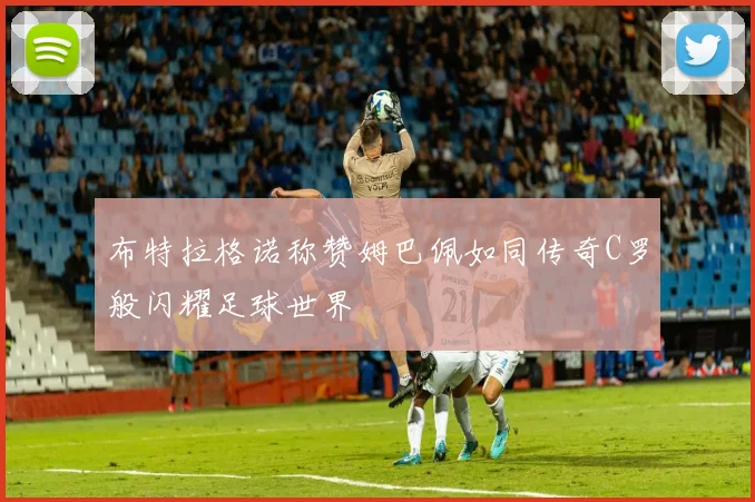 布特拉格诺称赞姆巴佩如同传奇C罗般闪耀足球世界