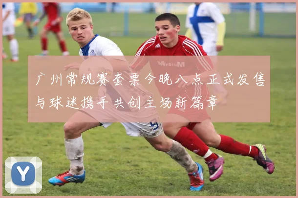 广州常规赛套票今晚八点正式发售与球迷携手共创主场新篇章