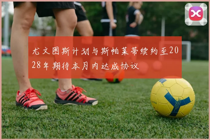 尤文图斯计划与斯帕莱蒂续约至2028年期待本月内达成协议