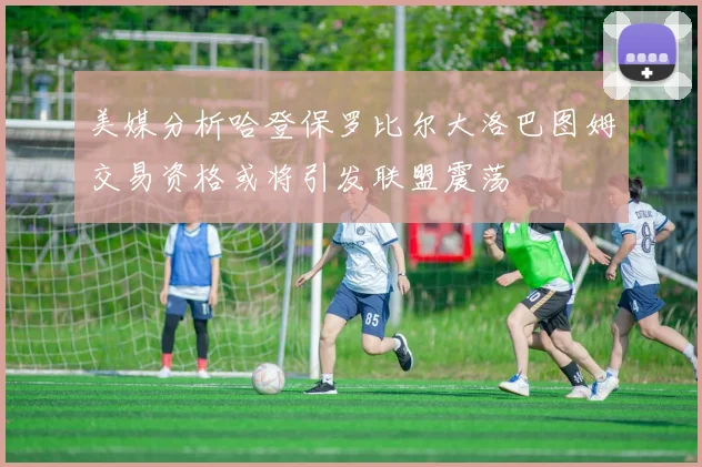 美媒分析哈登保罗比尔大洛巴图姆交易资格或将引发联盟震荡