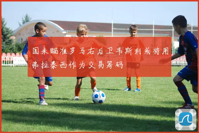 国米瞄准罗马右后卫韦斯利或将用弗拉泰西作为交易筹码