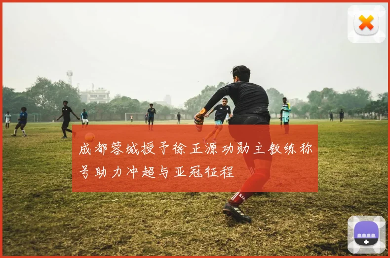 成都蓉城授予徐正源功勋主教练称号助力冲超与亚冠征程