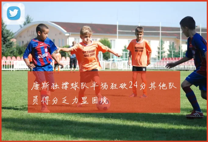 唐斯独撑球队半场狂砍24分其他队员得分乏力显困境