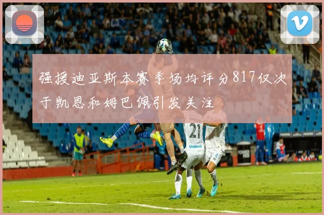 强援迪亚斯本赛季场均评分817仅次于凯恩和姆巴佩引发关注