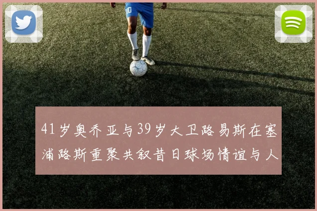 41岁奥乔亚与39岁大卫路易斯在塞浦路斯重聚共叙昔日球场情谊与人生故事