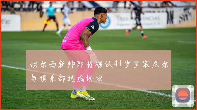 切尔西新帅即将确认41岁罗塞尼尔与俱乐部达成协议