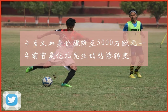 卡马文加身价骤降至5000万欧元一年前曾是亿元先生的悲惨转变