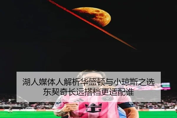 湖人媒体人解析华盛顿与小琼斯之选 东契奇长远搭档更适配谁